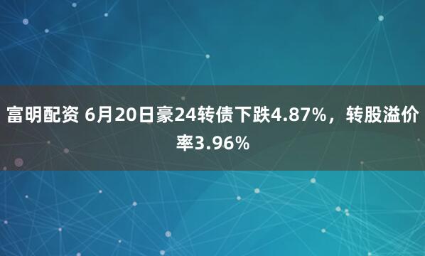 富明配资 6月20日豪24转债下跌4.87%，转股溢价率3.96%