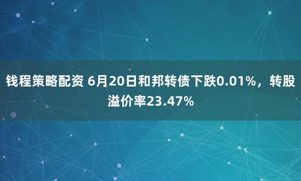 钱程策略配资 6月20日和邦转债下跌0.01%，转股溢价率23.47%