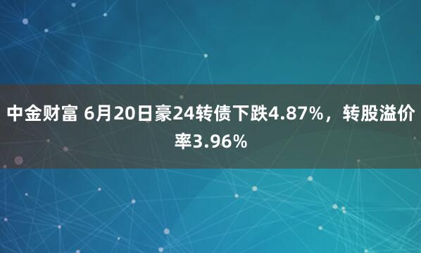 中金财富 6月20日豪24转债下跌4.87%，转股溢价率3.96%