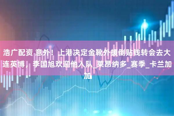 浩广配资 意外！上港决定金靴外援倒贴钱转会去大连英博，李国旭欢迎他入队_莱昂纳多_赛季_卡兰加