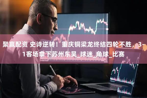 聚赢配资 史诗逆转！重庆铜梁龙终结四轮不胜，3-1客场拿下苏州东吴_球迷_角球_比赛