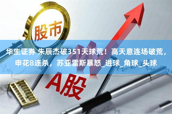 华生证券 朱辰杰破351天球荒！高天意连场破荒，申花8连杀，苏亚雷斯暴怒_进球_角球_头球