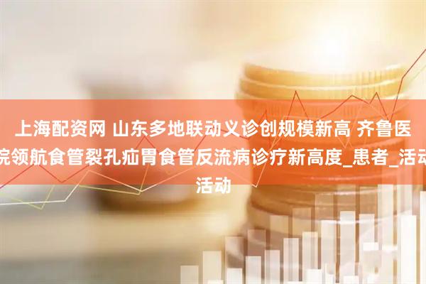 上海配资网 山东多地联动义诊创规模新高 齐鲁医院领航食管裂孔疝胃食管反流病诊疗新高度_患者_活动