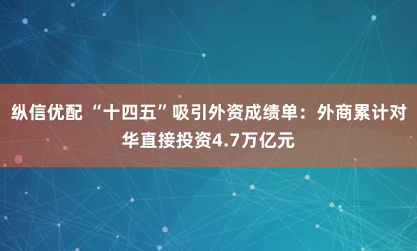 纵信优配 “十四五”吸引外资成绩单：外商累计对华直接投资4.7万亿元