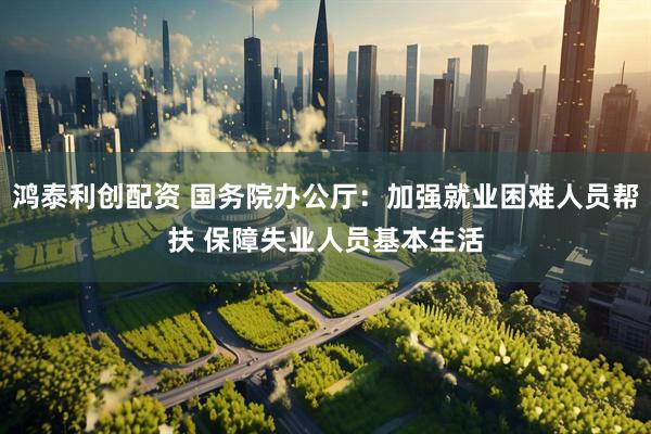 鸿泰利创配资 国务院办公厅：加强就业困难人员帮扶 保障失业人员基本生活