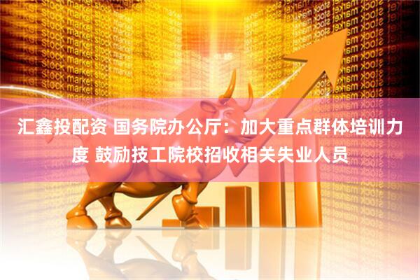 汇鑫投配资 国务院办公厅：加大重点群体培训力度 鼓励技工院校招收相关失业人员
