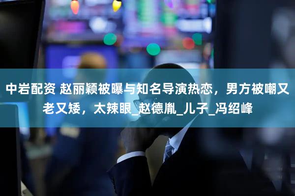 中岩配资 赵丽颖被曝与知名导演热恋，男方被嘲又老又矮，太辣眼_赵德胤_儿子_冯绍峰