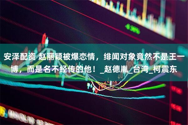 安泽配资 赵丽颖被爆恋情，绯闻对象竟然不是王一博，而是名不经传的他！_赵德胤_台湾_柯震东