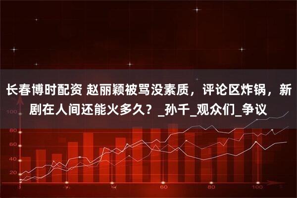 长春博时配资 赵丽颖被骂没素质，评论区炸锅，新剧在人间还能火多久？_孙千_观众们_争议