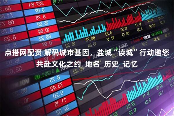 点搭网配资 解码城市基因，盐城“读城”行动邀您共赴文化之约_地名_历史_记忆