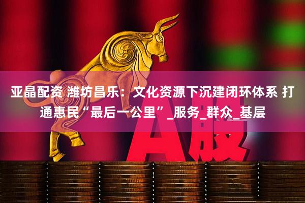亚晶配资 潍坊昌乐：文化资源下沉建闭环体系 打通惠民“最后一公里”_服务_群众_基层