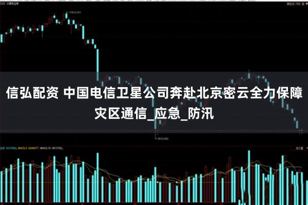 信弘配资 中国电信卫星公司奔赴北京密云全力保障灾区通信_应急_防汛
