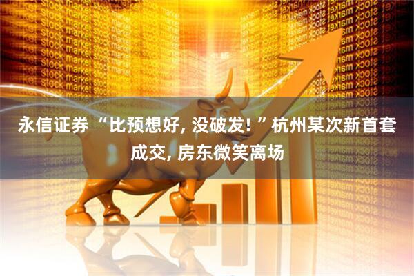 永信证券 “比预想好, 没破发! ”杭州某次新首套成交, 房东微笑离场