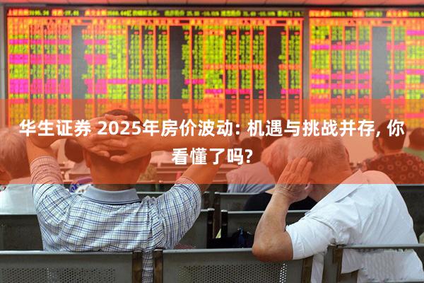 华生证券 2025年房价波动: 机遇与挑战并存, 你看懂了吗?