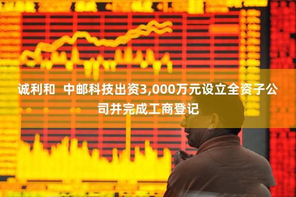诚利和  中邮科技出资3,000万元设立全资子公司并完成工商登记