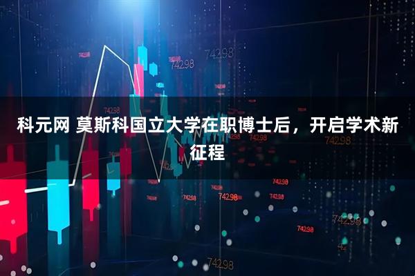 科元网 莫斯科国立大学在职博士后，开启学术新征程