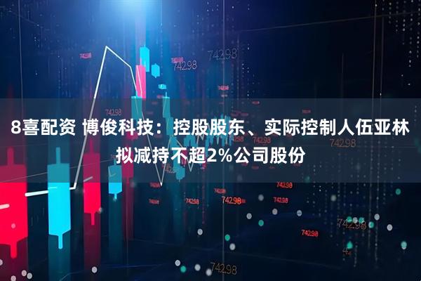 8喜配资 博俊科技：控股股东、实际控制人伍亚林拟减持不超2%公司股份