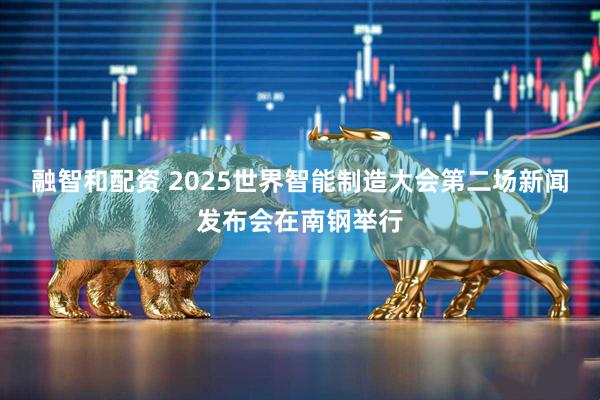 融智和配资 2025世界智能制造大会第二场新闻发布会在南钢举行