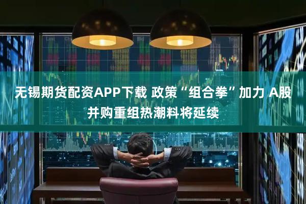 无锡期货配资APP下载 政策“组合拳”加力 A股并购重组热潮料将延续