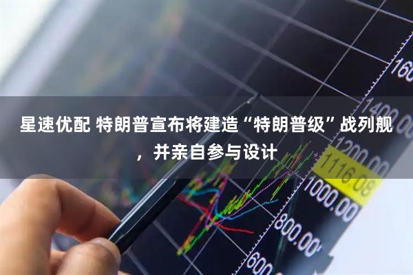 星速优配 特朗普宣布将建造“特朗普级”战列舰,并亲自参与设计