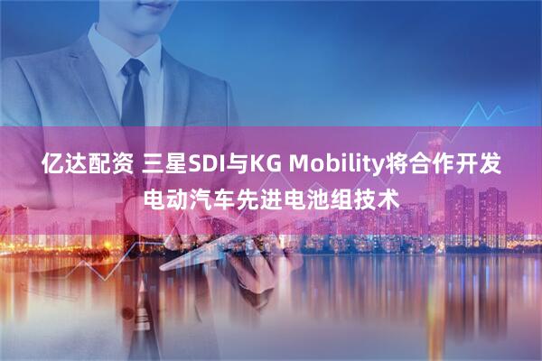 亿达配资 三星SDI与KG Mobility将合作开发电动汽车先进电池组技术