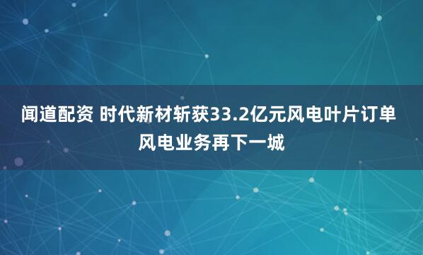 闻道配资 时代新材斩获33.2亿元风电叶片订单 风电业务再下一城