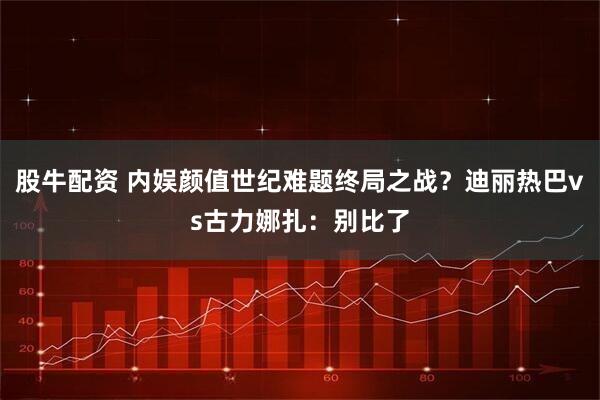 股牛配资 内娱颜值世纪难题终局之战？迪丽热巴vs古力娜扎：别比了