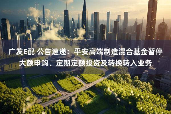 广发E配 公告速递：平安高端制造混合基金暂停大额申购、定期定额投资及转换转入业务