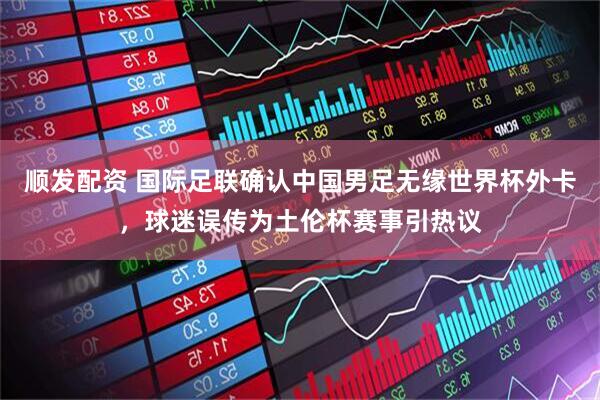 顺发配资 国际足联确认中国男足无缘世界杯外卡，球迷误传为土伦杯赛事引热议